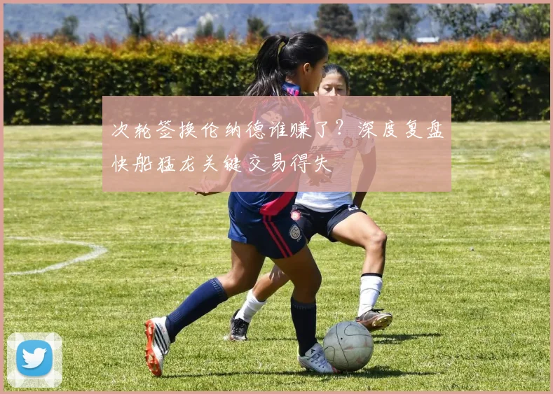 次轮签换伦纳德谁赚了？深度复盘快船猛龙关键交易得失