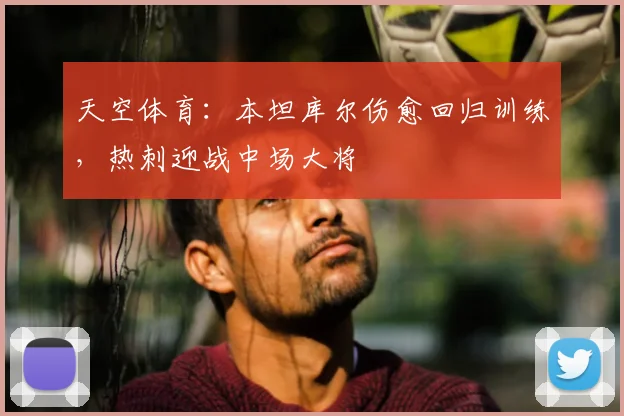 天空体育：本坦库尔伤愈回归训练，热刺迎战中场大将