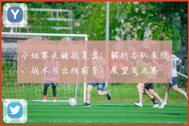 小组赛关键战复盘：解析各队表现、战术与出线前景，展望淘汰赛