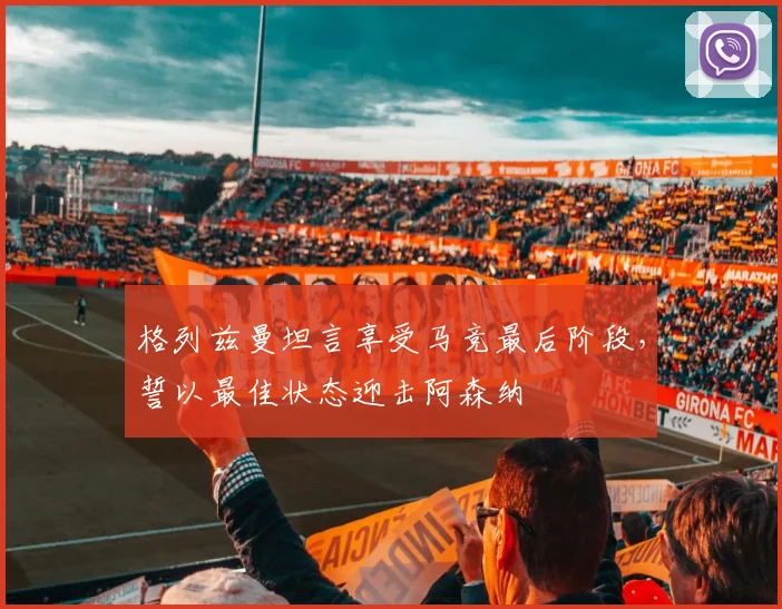 格列兹曼坦言享受马竞最后阶段，誓以最佳状态迎击阿森纳