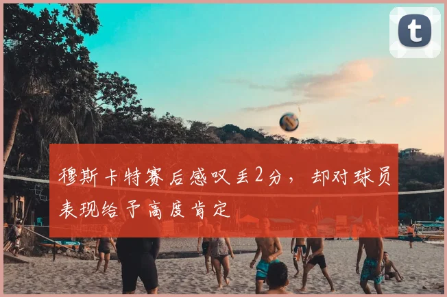 穆斯卡特赛后感叹丢2分,却对球员表现给予高度肯定