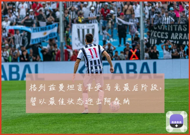 格列兹曼坦言享受马竞最后阶段，誓以最佳状态迎击阿森纳